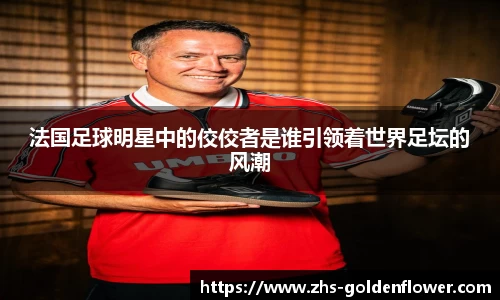 法国足球明星中的佼佼者是谁引领着世界足坛的风潮